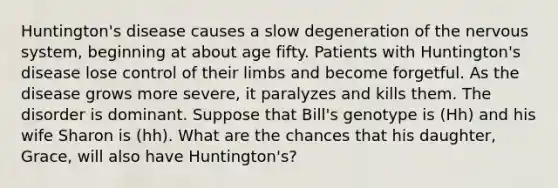 Huntington's disease causes a slow degeneration of the nervous system, beginning at about age fifty. Patients with Huntington's disease lose control of their limbs and become forgetful. As the disease grows more severe, it paralyzes and kills them. The disorder is dominant. Suppose that Bill's genotype is (Hh) and his wife Sharon is (hh). What are the chances that his daughter, Grace, will also have Huntington's?