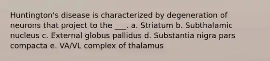 Huntington's disease is characterized by degeneration of neurons that project to the ___. a. Striatum b. Subthalamic nucleus c. External globus pallidus d. Substantia nigra pars compacta e. VA/VL complex of thalamus