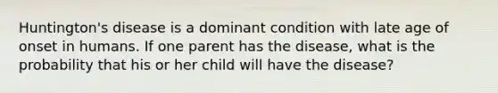 Huntington's disease is a dominant condition with late age of onset in humans. If one parent has the disease, what is the probability that his or her child will have the disease?