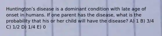 Huntingtonʹs disease is a dominant condition with late age of onset in humans. If one parent has the disease, what is the probability that his or her child will have the disease? A) 1 B) 3/4 C) 1/2 D) 1/4 E) 0