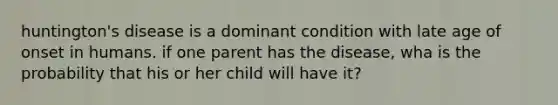 huntington's disease is a dominant condition with late age of onset in humans. if one parent has the disease, wha is the probability that his or her child will have it?