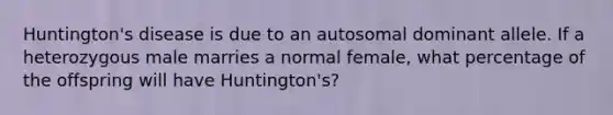 Huntington's disease is due to an autosomal dominant allele. If a heterozygous male marries a normal female, what percentage of the offspring will have Huntington's?