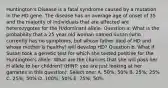 Huntington's Disease is a fatal syndrome caused by a mutation in the HD gene. The disease has an average age of onset of 35 and the majority of individuals that are affected are heterozygotes for the H/dominant allele. Question a: What is the probability that a 25 year old woman named Susan (who currently has no symptoms, but whose father died of HD and whose mother is healthy) will develop HD? Question b. What if Susan took a genetic test for which she tested positive for the Huntington's allele. What are the chances that she will pass her H allele to her children? (HINT: you are just looking at her gametes in this question). Select one: A. 50%; 50% B. 25%; 25% C. 25%; 50% D. 100%; 50% E. 75%; 50%