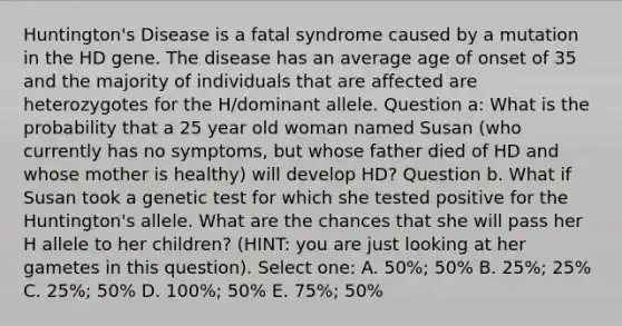 Huntington's Disease is a fatal syndrome caused by a mutation in the HD gene. The disease has an average age of onset of 35 and the majority of individuals that are affected are heterozygotes for the H/dominant allele. Question a: What is the probability that a 25 year old woman named Susan (who currently has no symptoms, but whose father died of HD and whose mother is healthy) will develop HD? Question b. What if Susan took a genetic test for which she tested positive for the Huntington's allele. What are the chances that she will pass her H allele to her children? (HINT: you are just looking at her gametes in this question). Select one: A. 50%; 50% B. 25%; 25% C. 25%; 50% D. 100%; 50% E. 75%; 50%