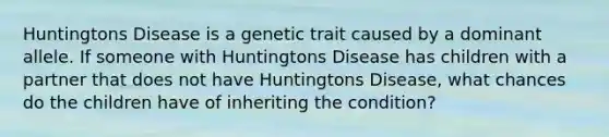 Huntingtons Disease is a genetic trait caused by a dominant allele. If someone with Huntingtons Disease has children with a partner that does not have Huntingtons Disease, what chances do the children have of inheriting the condition?