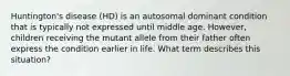 Huntington's disease (HD) is an autosomal dominant condition that is typically not expressed until middle age. However, children receiving the mutant allele from their father often express the condition earlier in life. What term describes this situation?