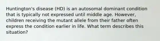 Huntington's disease (HD) is an autosomal dominant condition that is typically not expressed until middle age. However, children receiving the mutant allele from their father often express the condition earlier in life. What term describes this situation?