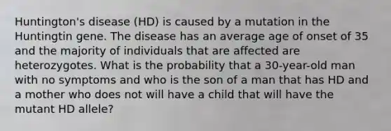 Huntington's disease (HD) is caused by a mutation in the Huntingtin gene. The disease has an average age of onset of 35 and the majority of individuals that are affected are heterozygotes. What is the probability that a 30-year-old man with no symptoms and who is the son of a man that has HD and a mother who does not will have a child that will have the mutant HD allele?