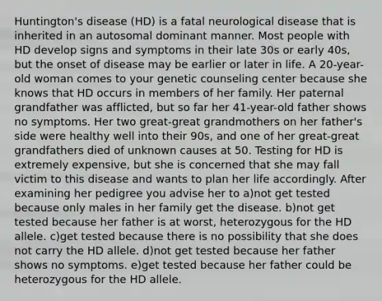 Huntington's disease (HD) is a fatal neurological disease that is inherited in an autosomal dominant manner. Most people with HD develop signs and symptoms in their late 30s or early 40s, but the onset of disease may be earlier or later in life. A 20-year-old woman comes to your genetic counseling center because she knows that HD occurs in members of her family. Her paternal grandfather was afflicted, but so far her 41-year-old father shows no symptoms. Her two great-great grandmothers on her father's side were healthy well into their 90s, and one of her great-great grandfathers died of unknown causes at 50. Testing for HD is extremely expensive, but she is concerned that she may fall victim to this disease and wants to plan her life accordingly. After examining her pedigree you advise her to a)not get tested because only males in her family get the disease. b)not get tested because her father is at worst, heterozygous for the HD allele. c)get tested because there is no possibility that she does not carry the HD allele. d)not get tested because her father shows no symptoms. e)get tested because her father could be heterozygous for the HD allele.