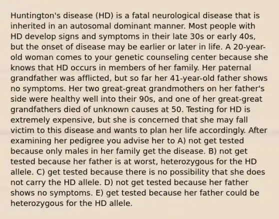 Huntington's disease (HD) is a fatal neurological disease that is inherited in an autosomal dominant manner. Most people with HD develop signs and symptoms in their late 30s or early 40s, but the onset of disease may be earlier or later in life. A 20-year-old woman comes to your genetic counseling center because she knows that HD occurs in members of her family. Her paternal grandfather was afflicted, but so far her 41-year-old father shows no symptoms. Her two great-great grandmothers on her father's side were healthy well into their 90s, and one of her great-great grandfathers died of unknown causes at 50. Testing for HD is extremely expensive, but she is concerned that she may fall victim to this disease and wants to plan her life accordingly. After examining her pedigree you advise her to A) not get tested because only males in her family get the disease. B) not get tested because her father is at worst, heterozygous for the HD allele. C) get tested because there is no possibility that she does not carry the HD allele. D) not get tested because her father shows no symptoms. E) get tested because her father could be heterozygous for the HD allele.