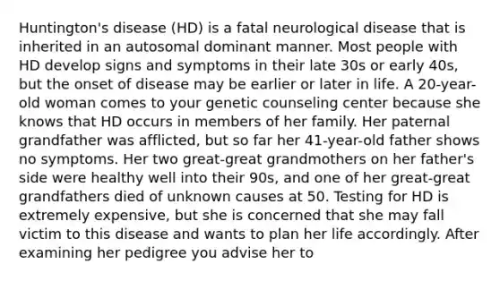 Huntington's disease (HD) is a fatal neurological disease that is inherited in an autosomal dominant manner. Most people with HD develop signs and symptoms in their late 30s or early 40s, but the onset of disease may be earlier or later in life. A 20-year-old woman comes to your genetic counseling center because she knows that HD occurs in members of her family. Her paternal grandfather was afflicted, but so far her 41-year-old father shows no symptoms. Her two great-great grandmothers on her father's side were healthy well into their 90s, and one of her great-great grandfathers died of unknown causes at 50. Testing for HD is extremely expensive, but she is concerned that she may fall victim to this disease and wants to plan her life accordingly. After examining her pedigree you advise her to