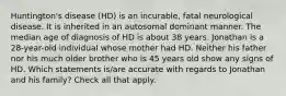 Huntington's disease (HD) is an incurable, fatal neurological disease. It is inherited in an autosomal dominant manner. The median age of diagnosis of HD is about 38 years. Jonathan is a 28-year-old individual whose mother had HD. Neither his father nor his much older brother who is 45 years old show any signs of HD. Which statements is/are accurate with regards to Jonathan and his family? Check all that apply.