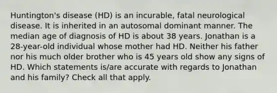 Huntington's disease (HD) is an incurable, fatal neurological disease. It is inherited in an autosomal dominant manner. The median age of diagnosis of HD is about 38 years. Jonathan is a 28-year-old individual whose mother had HD. Neither his father nor his much older brother who is 45 years old show any signs of HD. Which statements is/are accurate with regards to Jonathan and his family? Check all that apply.