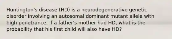 Huntington's disease (HD) is a neurodegenerative genetic disorder involving an autosomal dominant mutant allele with high penetrance. If a father's mother had HD, what is the probability that his first child will also have HD?