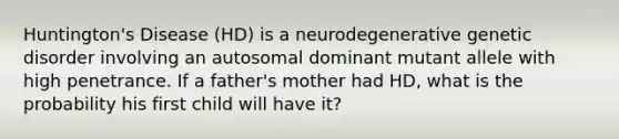 Huntington's Disease (HD) is a neurodegenerative genetic disorder involving an autosomal dominant mutant allele with high penetrance. If a father's mother had HD, what is the probability his first child will have it?