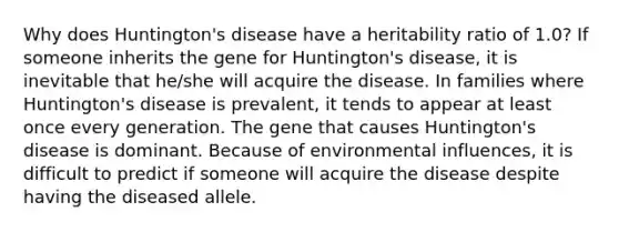 Why does Huntington's disease have a heritability ratio of 1.0? If someone inherits the gene for Huntington's disease, it is inevitable that he/she will acquire the disease. In families where Huntington's disease is prevalent, it tends to appear at least once every generation. The gene that causes Huntington's disease is dominant. Because of environmental influences, it is difficult to predict if someone will acquire the disease despite having the diseased allele.