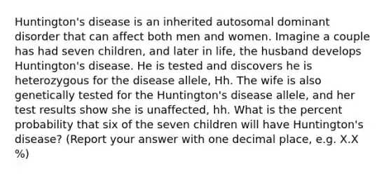 Huntington's disease is an inherited autosomal dominant disorder that can affect both men and women. Imagine a couple has had seven children, and later in life, the husband develops Huntington's disease. He is tested and discovers he is heterozygous for the disease allele, Hh. The wife is also genetically tested for the Huntington's disease allele, and her test results show she is unaffected, hh. What is the percent probability that six of the seven children will have Huntington's disease? (Report your answer with one decimal place, e.g. X.X %)