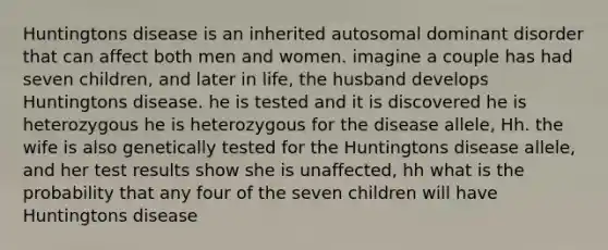 Huntingtons disease is an inherited autosomal dominant disorder that can affect both men and women. imagine a couple has had seven children, and later in life, the husband develops Huntingtons disease. he is tested and it is discovered he is heterozygous he is heterozygous for the disease allele, Hh. the wife is also genetically tested for the Huntingtons disease allele, and her test results show she is unaffected, hh what is the probability that any four of the seven children will have Huntingtons disease