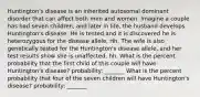 Huntington's disease is an inherited autosomal dominant disorder that can affect both men and women. Imagine a couple has had seven children, and later in life, the husband develops Huntington's disease. He is tested and it is discovered he is heterozygous for the disease allele, Hh. The wife is also genetically tested for the Huntington's disease allele, and her test results show she is unaffected, hh. What is the percent probability that the first child of this couple will have Huntington's disease? probability: _______ What is the percent probability that four of the seven children will have Huntington's disease? probability: _______