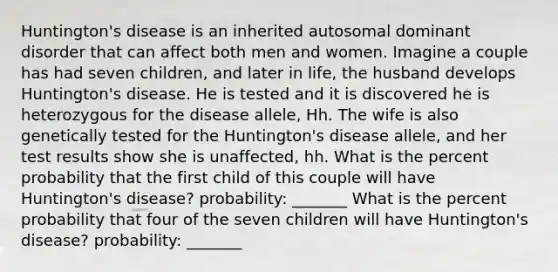 Huntington's disease is an inherited autosomal dominant disorder that can affect both men and women. Imagine a couple has had seven children, and later in life, the husband develops Huntington's disease. He is tested and it is discovered he is heterozygous for the disease allele, Hh. The wife is also genetically tested for the Huntington's disease allele, and her test results show she is unaffected, hh. What is the percent probability that the first child of this couple will have Huntington's disease? probability: _______ What is the percent probability that four of the seven children will have Huntington's disease? probability: _______