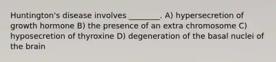 Huntington's disease involves ________. A) hypersecretion of growth hormone B) the presence of an extra chromosome C) hyposecretion of thyroxine D) degeneration of the basal nuclei of the brain