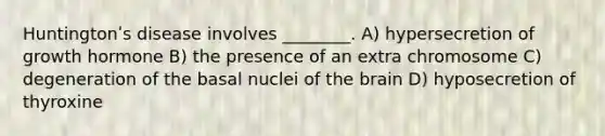 Huntingtonʹs disease involves ________. A) hypersecretion of growth hormone B) the presence of an extra chromosome C) degeneration of the basal nuclei of the brain D) hyposecretion of thyroxine