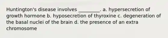 Huntington's disease involves _________. a. hypersecretion of growth hormone b. hyposecretion of thyroxine c. degeneration of the basal nuclei of the brain d. the presence of an extra chromosome