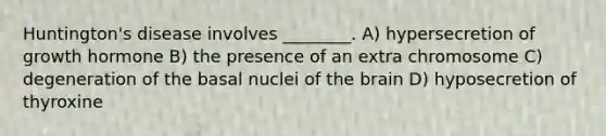 Huntington's disease involves ________. A) hypersecretion of growth hormone B) the presence of an extra chromosome C) degeneration of the basal nuclei of <a href='https://www.questionai.com/knowledge/kLMtJeqKp6-the-brain' class='anchor-knowledge'>the brain</a> D) hyposecretion of thyroxine