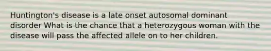 Huntington's disease is a late onset autosomal dominant disorder What is the chance that a heterozygous woman with the disease will pass the affected allele on to her children.