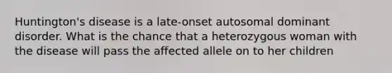 Huntington's disease is a late-onset autosomal dominant disorder. What is the chance that a heterozygous woman with the disease will pass the affected allele on to her children