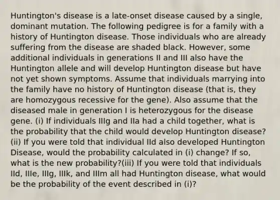 Huntington's disease is a late-onset disease caused by a single, dominant mutation. The following pedigree is for a family with a history of Huntington disease. Those individuals who are already suffering from the disease are shaded black. However, some additional individuals in generations II and III also have the Huntington allele and will develop Huntington disease but have not yet shown symptoms. Assume that individuals marrying into the family have no history of Huntington disease (that is, they are homozygous recessive for the gene). Also assume that the diseased male in generation I is heterozygous for the disease gene. (i) If individuals IIIg and IIa had a child together, what is the probability that the child would develop Huntington disease? (ii) If you were told that individual IId also developed Huntington Disease, would the probability calculated in (i) change? If so, what is the new probability?(iii) If you were told that individuals IId, IIIe, IIIg, IIIk, and IIIm all had Huntington disease, what would be the probability of the event described in (i)?