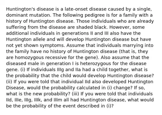 Huntington's disease is a late-onset disease caused by a single, dominant mutation. The following pedigree is for a family with a history of Huntington disease. Those individuals who are already suffering from the disease are shaded black. However, some additional individuals in generations II and III also have the Huntington allele and will develop Huntington disease but have not yet shown symptoms. Assume that individuals marrying into the family have no history of Huntington disease (that is, they are homozygous recessive for the gene). Also assume that the diseased male in generation I is heterozygous for the disease gene. (i) If individuals IIIg and IIa had a child together, what is the probability that the child would develop Huntington disease? (ii) If you were told that individual IId also developed Huntington Disease, would the probability calculated in (i) change? If so, what is the new probability? (iii) If you were told that individuals IId, IIIe, IIIg, IIIk, and IIIm all had Huntington disease, what would be the probability of the event described in (i)?