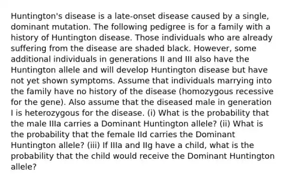 Huntington's disease is a late-onset disease caused by a single, dominant mutation. The following pedigree is for a family with a history of Huntington disease. Those individuals who are already suffering from the disease are shaded black. However, some additional individuals in generations II and III also have the Huntington allele and will develop Huntington disease but have not yet shown symptoms. Assume that individuals marrying into the family have no history of the disease (homozygous recessive for the gene). Also assume that the diseased male in generation I is heterozygous for the disease. (i) What is the probability that the male IIIa carries a Dominant Huntington allele? (ii) What is the probability that the female IId carries the Dominant Huntington allele? (iii) If IIIa and IIg have a child, what is the probability that the child would receive the Dominant Huntington allele?