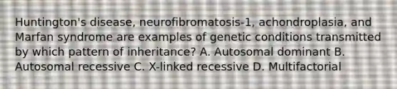 Huntington's disease, neurofibromatosis-1, achondroplasia, and Marfan syndrome are examples of genetic conditions transmitted by which pattern of inheritance? A. Autosomal dominant B. Autosomal recessive C. X-linked recessive D. Multifactorial