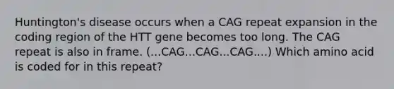 Huntington's disease occurs when a CAG repeat expansion in the coding region of the HTT gene becomes too long. The CAG repeat is also in frame. (...CAG...CAG...CAG....) Which amino acid is coded for in this repeat?