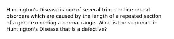 Huntington's Disease is one of several trinucleotide repeat disorders which are caused by the length of a repeated section of a gene exceeding a normal range. What is the sequence in Huntington's Disease that is a defective?