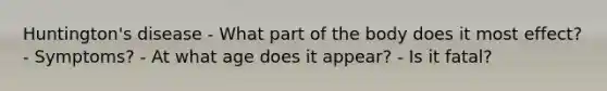 Huntington's disease - What part of the body does it most effect? - Symptoms? - At what age does it appear? - Is it fatal?