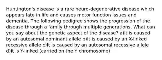 Huntington's disease is a rare neuro-degenerative disease which appears late in life and causes motor function issues and dementia. The following pedigree shows the progression of the disease through a family through multiple generations. What can you say about the genetic aspect of the disease? a)It is caused by an autosomal dominant allele b)It is caused by an X-linked recessive allele c)It is caused by an autosomal recessive allele d)It is Y-linked (carried on the Y chromosome)