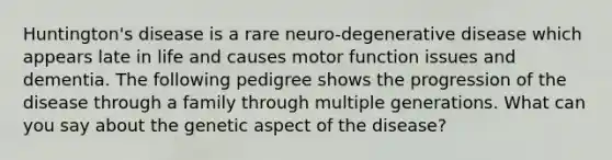 Huntington's disease is a rare neuro-degenerative disease which appears late in life and causes motor function issues and dementia. The following pedigree shows the progression of the disease through a family through multiple generations. What can you say about the genetic aspect of the disease?