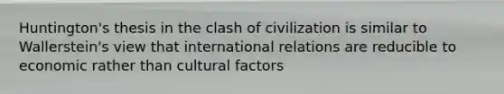 Huntington's thesis in the clash of civilization is similar to Wallerstein's view that international relations are reducible to economic rather than cultural factors