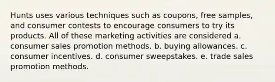 Hunts uses various techniques such as coupons, free samples, and consumer contests to encourage consumers to try its products. All of these marketing activities are considered a. consumer sales promotion methods. b. buying allowances. c. consumer incentives. d. consumer sweepstakes. e. trade sales promotion methods.