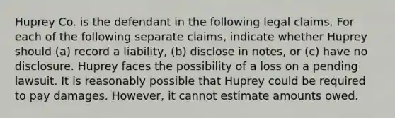 Huprey Co. is the defendant in the following legal claims. For each of the following separate claims, indicate whether Huprey should (a) record a liability, (b) disclose in notes, or (c) have no disclosure. Huprey faces the possibility of a loss on a pending lawsuit. It is reasonably possible that Huprey could be required to pay damages. However, it cannot estimate amounts owed.