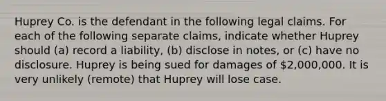 Huprey Co. is the defendant in the following legal claims. For each of the following separate claims, indicate whether Huprey should (a) record a liability, (b) disclose in notes, or (c) have no disclosure. Huprey is being sued for damages of 2,000,000. It is very unlikely (remote) that Huprey will lose case.