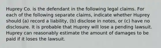 Huprey Co. is the defendant in the following legal claims. For each of the following separate claims, indicate whether Huprey should (a) record a liability, (b) disclose in notes, or (c) have no disclosure. It is probable that Huprey will lose a pending lawsuit. Huprey can reasonably estimate the amount of damages to be paid if it loses the lawsuit.