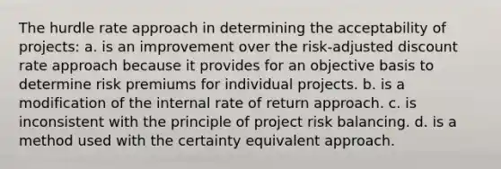 The hurdle rate approach in determining the acceptability of projects: a. is an improvement over the risk-adjusted discount rate approach because it provides for an objective basis to determine risk premiums for individual projects. b. is a modification of the internal rate of return approach. c. is inconsistent with the principle of project risk balancing. d. is a method used with the certainty equivalent approach.