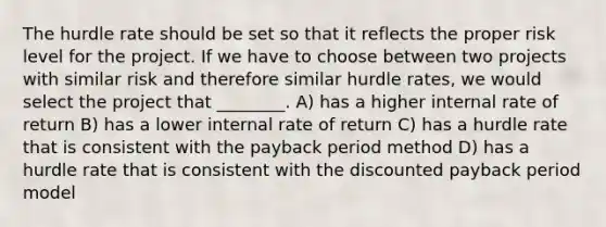 The hurdle rate should be set so that it reflects the proper risk level for the project. If we have to choose between two projects with similar risk and therefore similar hurdle rates, we would select the project that ________. A) has a higher internal rate of return B) has a lower internal rate of return C) has a hurdle rate that is consistent with the payback period method D) has a hurdle rate that is consistent with the discounted payback period model