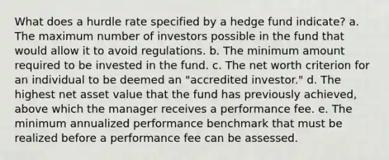 What does a hurdle rate specified by a hedge fund indicate? a. The maximum number of investors possible in the fund that would allow it to avoid regulations. b. The minimum amount required to be invested in the fund. c. The net worth criterion for an individual to be deemed an "accredited investor." d. The highest net asset value that the fund has previously achieved, above which the manager receives a performance fee. e. The minimum annualized performance benchmark that must be realized before a performance fee can be assessed.