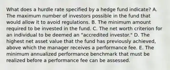 What does a hurdle rate specified by a hedge fund indicate? A. The maximum number of investors possible in the fund that would allow it to avoid regulations. B. The minimum amount required to be invested in the fund. C. The net worth criterion for an individual to be deemed an "accredited investor." D. The highest net asset value that the fund has previously achieved, above which the manager receives a performance fee. E. The minimum annualized performance benchmark that must be realized before a performance fee can be assessed.