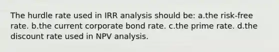 The hurdle rate used in IRR analysis should be: a.the risk-free rate. b.the current corporate bond rate. c.the prime rate. d.the discount rate used in NPV analysis.