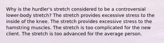 Why is the hurdler's stretch considered to be a controversial lower-body stretch? The stretch provides excessive stress to the inside of the knee. The stretch provides excessive stress to the hamstring muscles. The stretch is too complicated for the new client. The stretch is too advanced for the average person.